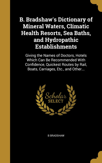 B. Bradshaw's Dictionary of Mineral Waters, Climatic Health Resorts, Sea Baths, and Hydropathic Establishments B. Bradshaw's Dictionary of Mineral Waters, Climatic Health Resorts, Sea Baths, and Hydropathic Establishments