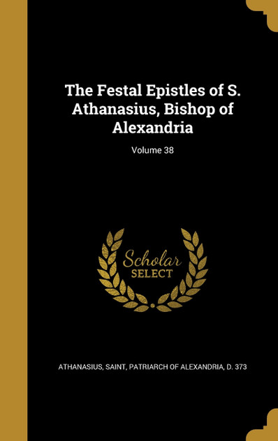 The Festal Epistles of S. Athanasius, Bishop of Alexandria; Volume 38 The Festal Epistles of S. Athanasius, Bishop of Alexandria; Volume 38