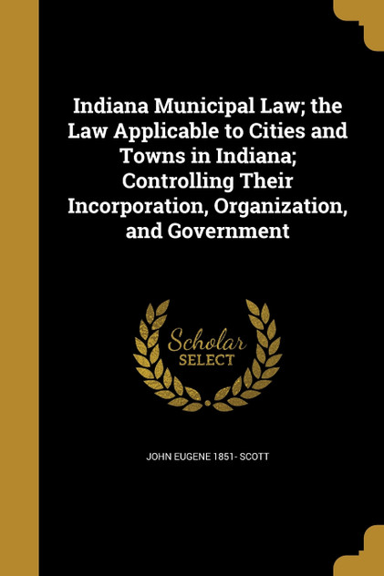 Indiana Municipal Law; the Law Applicable to Cities and Towns in Indiana; Controlling Their Incorporation, Organization, and Government Indiana Municipal Law; the Law Applicable to Cities and Towns in Indiana; Controlling Their Incorporation, Organization, and Government