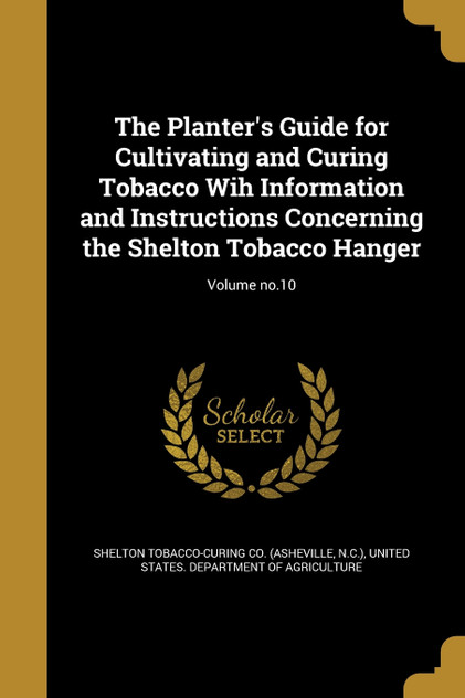 The Planter's Guide for Cultivating and Curing Tobacco Wih Information and Instructions Concerning the Shelton Tobacco Hanger; Volume no.10 The Planter's Guide for Cultivating and Curing Tobacco Wih Information and Instructions Concerning the Shelton Tobacco Hanger; Volume no.10