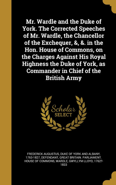 Mr. Wardle and the Duke of York. The Corrected Speeches of Mr. Wardle, the Chancellor of the Exchequer, &, &. in the Hon. House of Commons, on the Charges Against His Royal Highness the Duke of York, as Commander in Chief of the British Army Mr. Wardle and the Duke of York. The Corrected Speeches of Mr. Wardle, the Chancellor of the Exchequer, &, &. in the Hon. House of Commons, on the Charges Against His Royal Highness the Duke of York, as Commander in Chief of the British Army