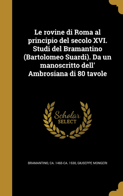 Le rovine di Roma al principio del secolo XVI. Studi del Bramantino (Bartolomeo Suardi). Da un manoscritto dell' Ambrosiana di 80 tavole Le rovine di Roma al principio del secolo XVI. Studi del Bramantino (Bartolomeo Suardi). Da un manoscritto dell' Ambrosiana di 80 tavole