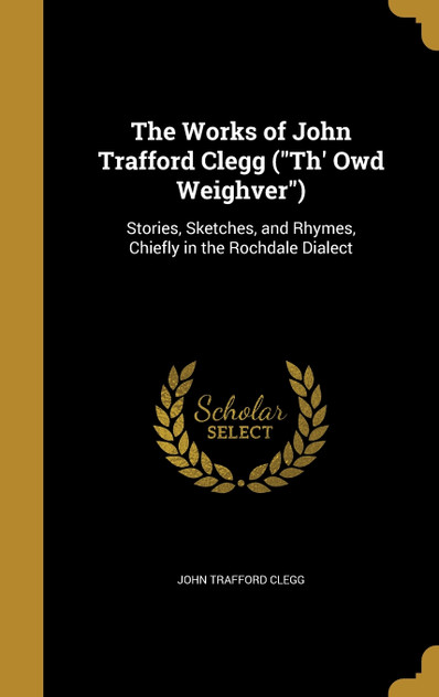The Works of John Trafford Clegg ("Th' Owd Weighver") The Works of John Trafford Clegg ("Th' Owd Weighver")