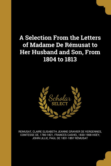 A Selection From the Letters of Madame De Rémusat to Her Husband and Son, From 1804 to 1813 A Selection From the Letters of Madame De Rémusat to Her Husband and Son, From 1804 to 1813