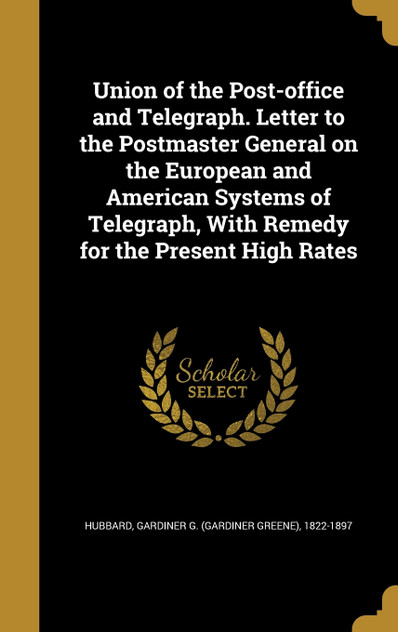 Union of the Post-office and Telegraph. Letter to the Postmaster General on the European and American Systems of Telegraph, With Remedy for the Present High Rates