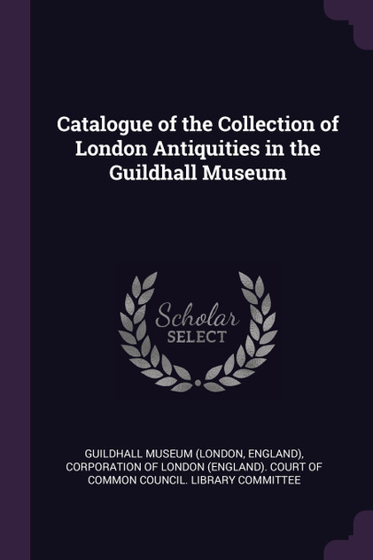 Catalogue of the Collection of London Antiquities in the Guildhall Museum Catalogue of the Collection of London Antiquities in the Guildhall Museum