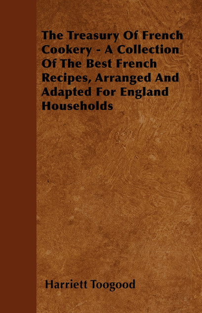 The Treasury Of French Cookery - A Collection Of The Best French Recipes, Arranged And Adapted For England Households The Treasury Of French Cookery - A Collection Of The Best French Recipes, Arranged And Adapted For England Households