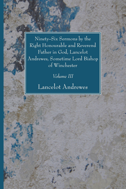 Ninety-Six Sermons by the Right Honourable and Reverend Father in God, Lancelot Andrewes, Sometime Lord Bishop of Winchester, Vol. III Ninety-Six Sermons by the Right Honourable and Reverend Father in God, Lancelot Andrewes, Sometime Lord Bishop of Winchester, Vol. III
