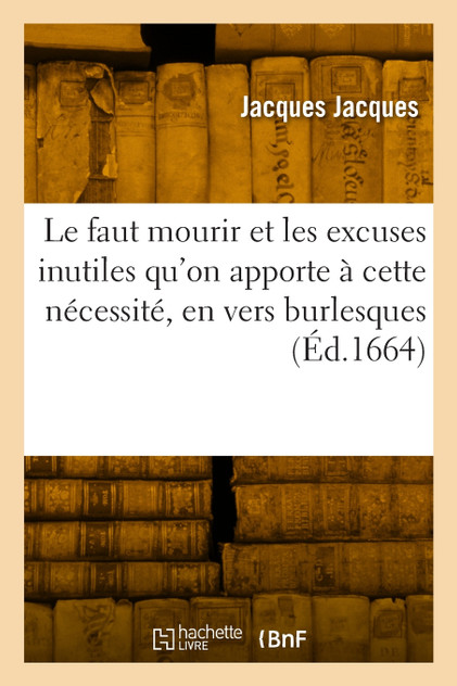 Le faut mourir et les excuses inutiles qu'on apporte à cette nécessité, le tout en vers burlesques Le faut mourir et les excuses inutiles qu'on apporte à cette nécessité, le tout en vers burlesques