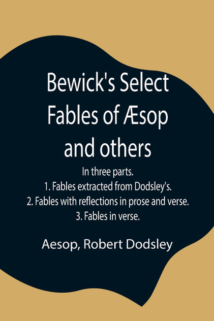 Bewick's Select Fables of Æsop and others; In three parts. 1. Fables extracted from Dodsley's. 2. Fables with reflections in prose and verse. 3. Fables in verse. Bewick's Select Fables of Æsop and others; In three parts. 1. Fables extracted from Dodsley's. 2. Fables with reflections in prose and verse. 3. Fables in verse.