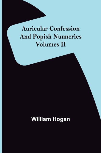 Auricular Confession and Popish Nunneries ; Volumes II Auricular Confession and Popish Nunneries ; Volumes II