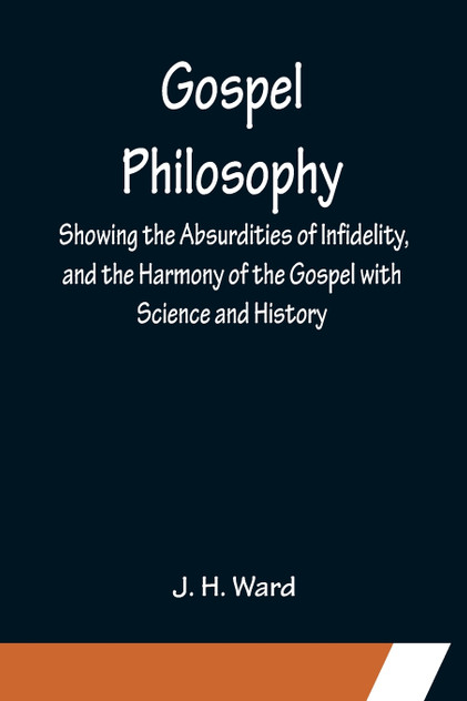 Gospel Philosophy; Showing the Absurdities of Infidelity, and the Harmony of the Gospel with Science and History Gospel Philosophy; Showing the Absurdities of Infidelity, and the Harmony of the Gospel with Science and History