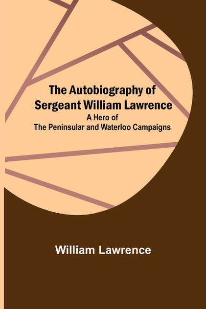 The Autobiography of Sergeant William Lawrence ; A Hero of the Peninsular and Waterloo Campaigns The Autobiography of Sergeant William Lawrence ; A Hero of the Peninsular and Waterloo Campaigns