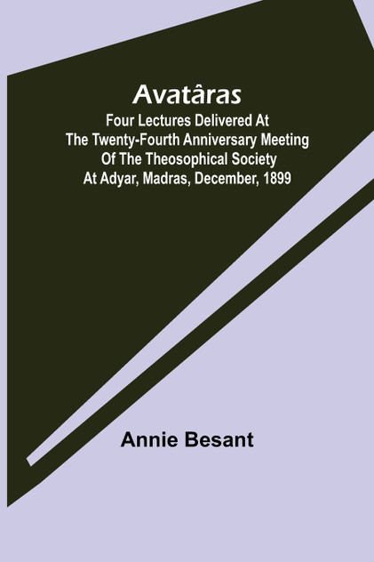 Avatâras ; Four lectures delivered at the twenty-fourth anniversary meeting of the Theosophical Society at Adyar, Madras, December, 1899 Avatâras ; Four lectures delivered at the twenty-fourth anniversary meeting of the Theosophical Society at Adyar, Madras, December, 1899