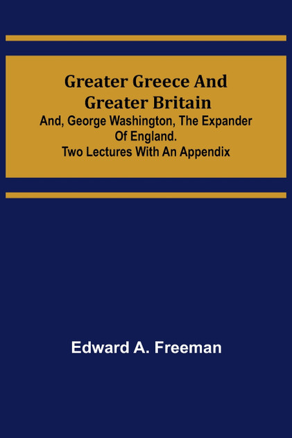 Greater Greece and Greater Britain; and, George Washington, the Expander of England.Two Lectures with an Appendix Greater Greece and Greater Britain; and, George Washington, the Expander of England.Two Lectures with an Appendix
