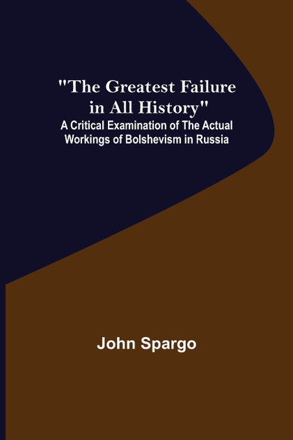 The Greatest Failure in All History; A Critical Examination of the Actual Workings of Bolshevism in Russia The Greatest Failure in All History; A Critical Examination of the Actual Workings of Bolshevism in Russia