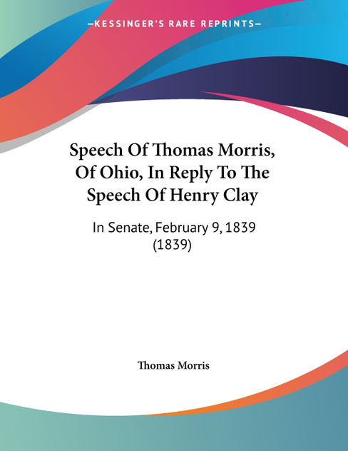 Speech Of Thomas Morris, Of Ohio, In Reply To The Speech Of Henry Clay Speech Of Thomas Morris, Of Ohio, In Reply To The Speech Of Henry Clay
