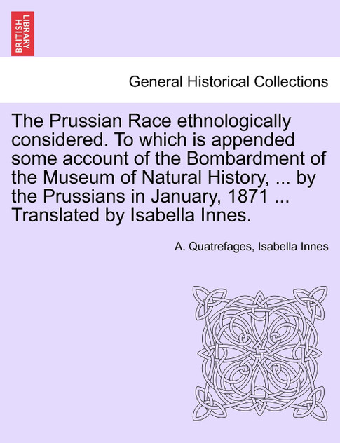 The Prussian Race ethnologically considered. To which is appended some account of the Bombardment of the Museum of Natural History, ... by the Prussians in January, 1871 ... Translated by Isabella Innes. The Prussian Race ethnologically considered. To which is appended some account of the Bombardment of the Museum of Natural History, ... by the Prussians in January, 1871 ... Translated by Isabella Innes.