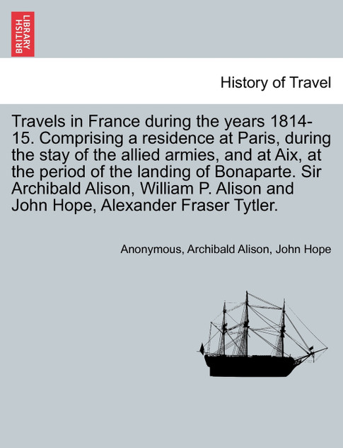Travels in France during the years 1814-15. Comprising a residence at Paris, during the stay of the allied armies, and at Aix, at the period of the landing of Bonaparte. Sir Archibald Alison, William P. Alison and John Hope, ... VOL. I