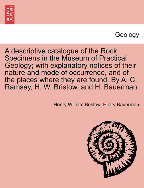 A descriptive catalogue of the Rock Specimens in the Museum of Practical Geology; with explanatory notices of their nature and mode of occurrence, and of the places where they are found. By A. C. Ramsay, H. W. Bristow, and H. Bauerman.