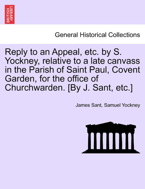 Reply to an Appeal, etc. by S. Yockney, relative to a late canvass in the Parish of Saint Paul, Covent Garden, for the office of Churchwarden. [By J. Sant, etc.]