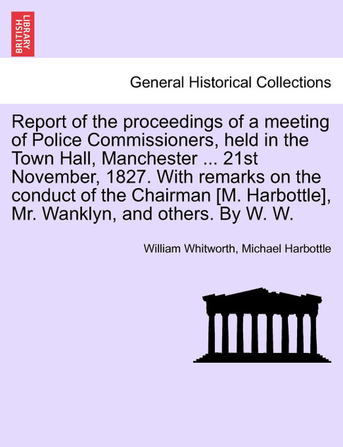 Report of the proceedings of a meeting of Police Commissioners, held in the Town Hall, Manchester ... 21st November, 1827. With remarks on the conduct of the Chairman [M. Harbottle], Mr. Wanklyn, and others. By W. W.