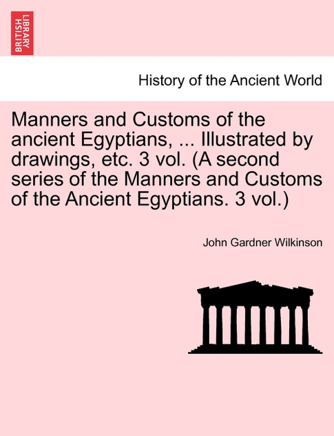 Manners and Customs of the ancient Egyptians, ... Illustrated by drawings, etc. 3 vol. (A second series of the Manners and Customs of the Ancient Egyptians. 3 vol.) Manners and Customs of the ancient Egyptians, ... Illustrated by drawings, etc. 3 vol. (A second series of the Manners and Customs of the Ancient Egyptians. 3 vol.)