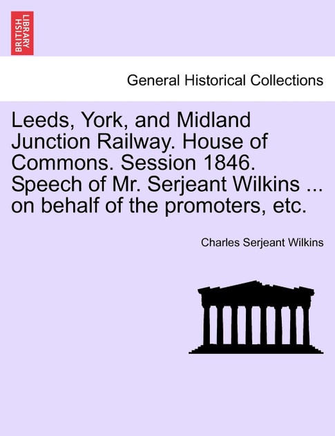Leeds, York, and Midland Junction Railway. House of Commons. Session 1846. Speech of Mr. Serjeant Wilkins ... on behalf of the promoters, etc.