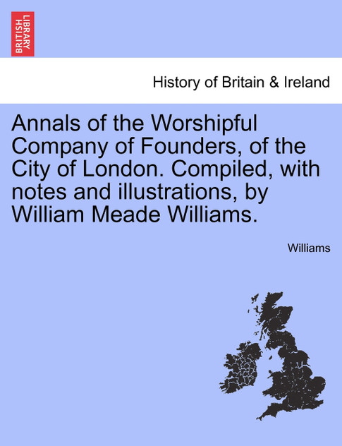 Annals of the Worshipful Company of Founders, of the City of London. Compiled, with notes and illustrations, by William Meade Williams.