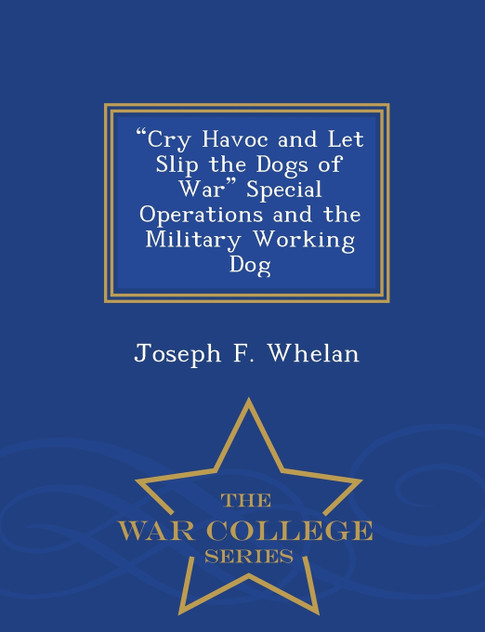 "Cry Havoc and Let Slip the Dogs of War" Special Operations and the Military Working Dog - War College Series "Cry Havoc and Let Slip the Dogs of War" Special Operations and the Military Working Dog - War College Series