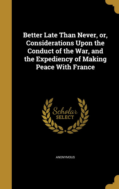Better Late Than Never, or, Considerations Upon the Conduct of the War, and the Expediency of Making Peace With France Better Late Than Never, or, Considerations Upon the Conduct of the War, and the Expediency of Making Peace With France