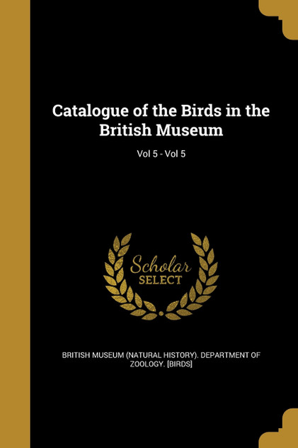 Catalogue of the Birds in the British Museum; Vol 5 - Vol 5 Catalogue of the Birds in the British Museum; Vol 5 - Vol 5