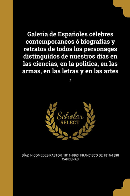 Galeria de Españoles célebres contemporaneos ó biografias y retratos de todos los personages distinguidos de nuestros dias en las ciencias, en la politica, en las armas, en las letras y en las artes; 2 Galeria de Españoles célebres contemporaneos ó biografias y retratos de todos los personages distinguidos de nuestros dias en las ciencias, en la politica, en las armas, en las letras y en las artes; 2