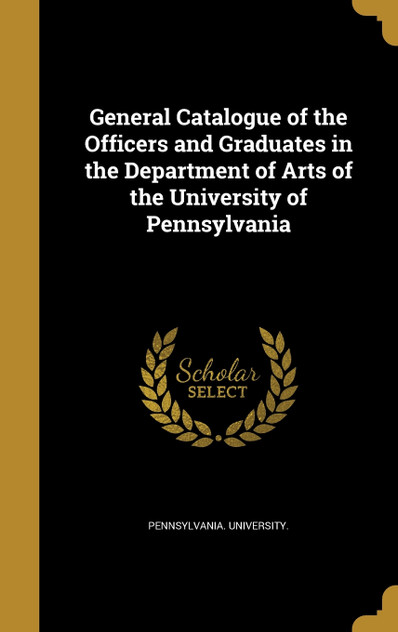General Catalogue of the Officers and Graduates in the Department of Arts of the University of Pennsylvania General Catalogue of the Officers and Graduates in the Department of Arts of the University of Pennsylvania