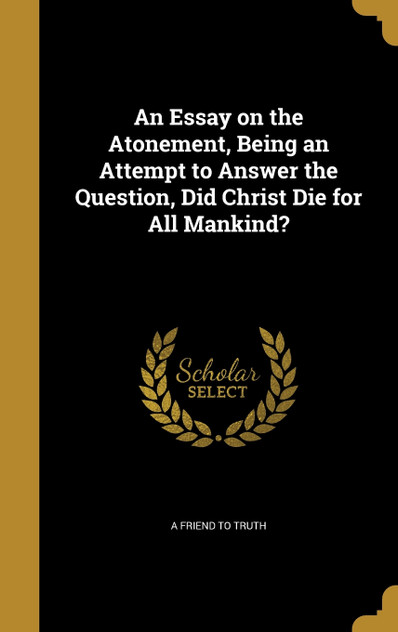 An Essay on the Atonement, Being an Attempt to Answer the Question, Did Christ Die for All Mankind? An Essay on the Atonement, Being an Attempt to Answer the Question, Did Christ Die for All Mankind?