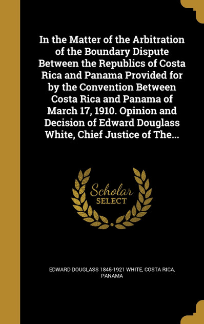 In the Matter of the Arbitration of the Boundary Dispute Between the Republics of Costa Rica and Panama Provided for by the Convention Between Costa Rica and Panama of March 17, 1910. Opinion and Decision of Edward Douglass White, Chief Justice of T