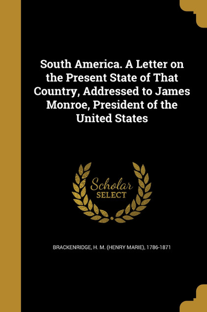South America. A Letter on the Present State of That Country, Addressed to James Monroe, President of the United States South America. A Letter on the Present State of That Country, Addressed to James Monroe, President of the United States