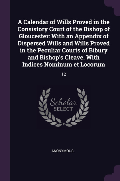 A Calendar of Wills Proved in the Consistory Court of the Bishop of Gloucester A Calendar of Wills Proved in the Consistory Court of the Bishop of Gloucester