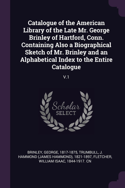 Catalogue of the American Library of the Late Mr. George Brinley of Hartford, Conn. Containing Also a Biographical Sketch of Mr. Brinley and an Alphabetical Index to the Entire Catalogue Catalogue of the American Library of the Late Mr. George Brinley of Hartford, Conn. Containing Also a Biographical Sketch of Mr. Brinley and an Alphabetical Index to the Entire Catalogue
