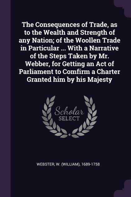 The Consequences of Trade, as to the Wealth and Strength of any Nation; of the Woollen Trade in Particular ... With a Narrative of the Steps Taken by Mr. Webber, for Getting an Act of Parliament to Comfirm a Charter Granted him by his Majesty The Consequences of Trade, as to the Wealth and Strength of any Nation; of the Woollen Trade in Particular ... With a Narrative of the Steps Taken by Mr. Webber, for Getting an Act of Parliament to Comfirm a Charter Granted him by his Majesty