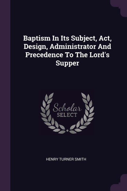 Baptism In Its Subject, Act, Design, Administrator And Precedence To The Lord's Supper