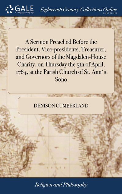 A Sermon Preached Before the President, Vice-presidents, Treasurer, and Governors of the Magdalen-House Charity, on Thursday the 5th of April, 1764, at the Parish Church of St. Ann's Soho A Sermon Preached Before the President, Vice-presidents, Treasurer, and Governors of the Magdalen-House Charity, on Thursday the 5th of April, 1764, at the Parish Church of St. Ann's Soho