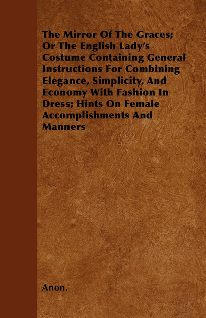 The Mirror Of The Graces; Or The English Lady's Costume Containing General Instructions For Combining Elegance, Simplicity, And Economy With Fashion In Dress; Hints On Female Accomplishments And Manners