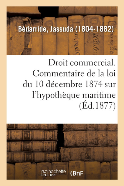 Droit commercial. Commentaire de la loi du 10 décembre 1874 sur l'hypothèque maritime Droit commercial. Commentaire de la loi du 10 décembre 1874 sur l'hypothèque maritime