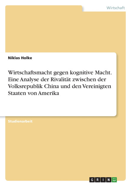 Wirtschaftsmacht gegen kognitive Macht. Eine Analyse der Rivalität zwischen der Volksrepublik China und den Vereinigten Staaten von Amerika Wirtschaftsmacht gegen kognitive Macht. Eine Analyse der Rivalität zwischen der Volksrepublik China und den Vereinigten Staaten von Amerika