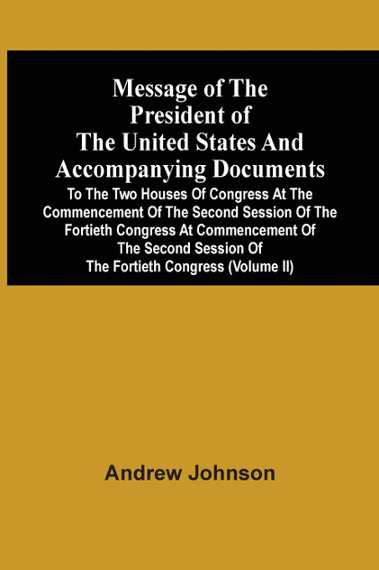 Message Of The President Of The United States And Accompanying Documents To The Two Houses Of Congress At The Commencement Of The Second Session Of The Fortieth Congress At Commencement Of The Second Session Of The Fortieth Congress (Volume Ii) Message Of The President Of The United States And Accompanying Documents To The Two Houses Of Congress At The Commencement Of The Second Session Of The Fortieth Congress At Commencement Of The Second Session Of The Fortieth Congress (Volume Ii)