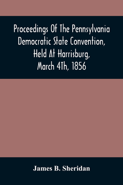 Proceedings Of The Pennsylvania Democratic State Convention, Held At Harrisburg, March 4Th, 1856 Proceedings Of The Pennsylvania Democratic State Convention, Held At Harrisburg, March 4Th, 1856