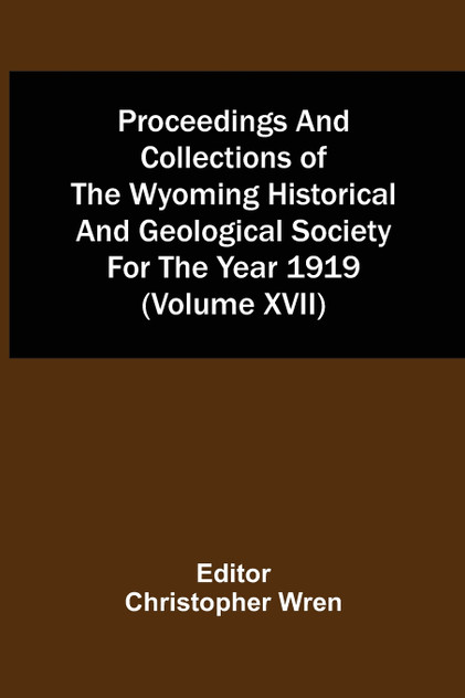 Proceedings And Collections Of The Wyoming Historical And Geological Society For The Year 1919 (Volume Xvii) Proceedings And Collections Of The Wyoming Historical And Geological Society For The Year 1919 (Volume Xvii)