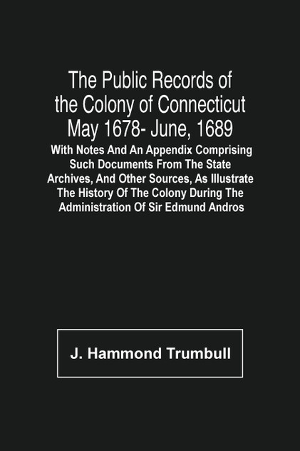 The Public Records Of The Colony Of Connecticut May 1678- June, 1689; With Notes And An Appendix Comprising Such Documents From The State Archives, And Other Sources, As Illustrate The History Of The Colony During The Administration Of Sir Edmund An