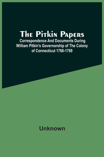 The Pitkin Papers; Correspondence And Documents During William Pitkin'S Governorship Of The Colony Of Connecticut 1766-1769 The Pitkin Papers; Correspondence And Documents During William Pitkin'S Governorship Of The Colony Of Connecticut 1766-1769
